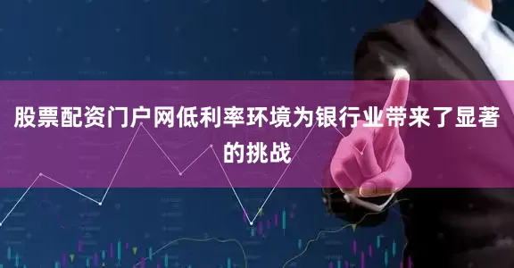 股票配资门户网低利率环境为银行业带来了显著的挑战