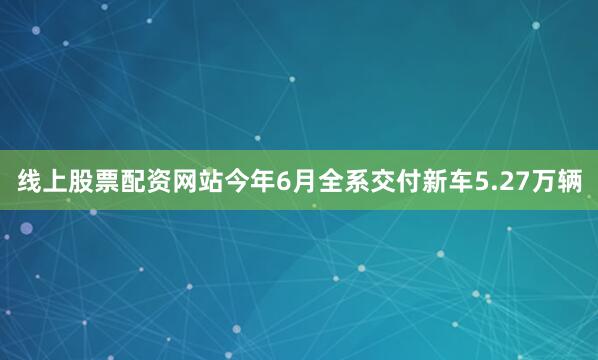 线上股票配资网站今年6月全系交付新车5.27万辆