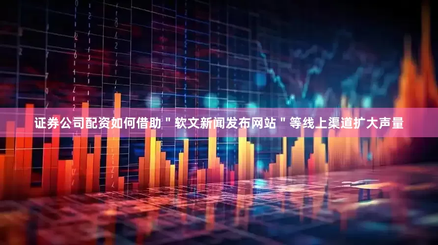 证券公司配资如何借助＂软文新闻发布网站＂等线上渠道扩大声量