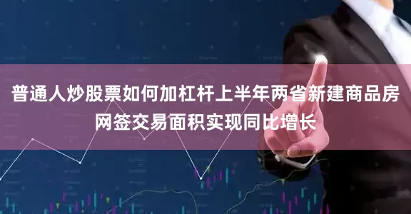 普通人炒股票如何加杠杆上半年两省新建商品房网签交易面积实现同比增长