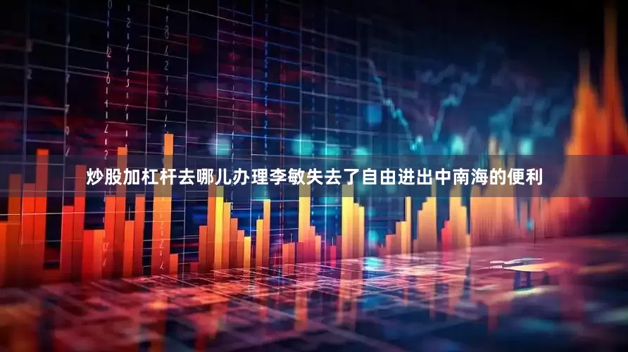 炒股加杠杆去哪儿办理李敏失去了自由进出中南海的便利