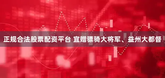 正规合法股票配资平台 宜赠骠骑大将军、益州大都督