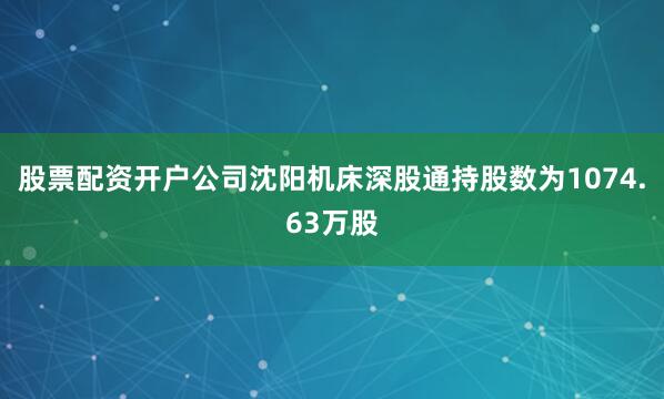 股票配资开户公司沈阳机床深股通持股数为1074.63万股
