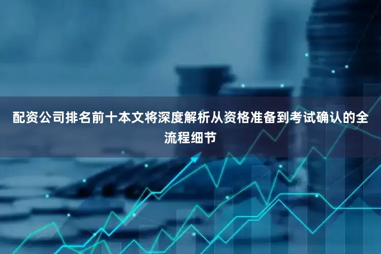 配资公司排名前十本文将深度解析从资格准备到考试确认的全流程细节