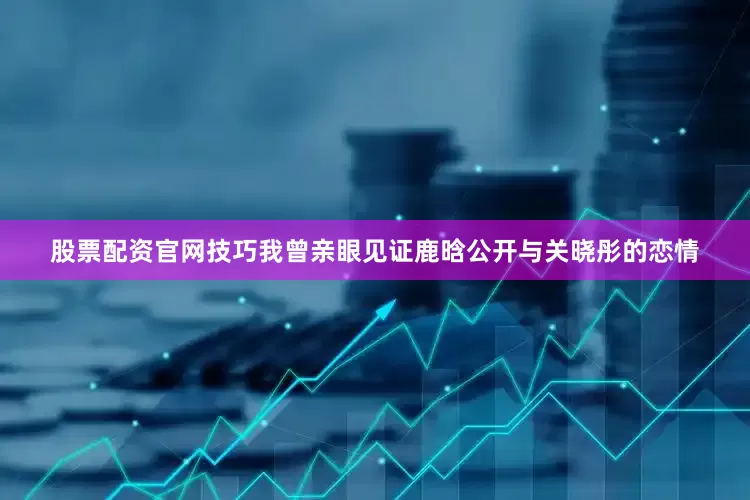 股票配资官网技巧我曾亲眼见证鹿晗公开与关晓彤的恋情