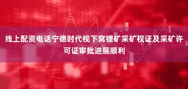 线上配资电话宁德时代枧下窝锂矿采矿权证及采矿许可证审批进展顺利