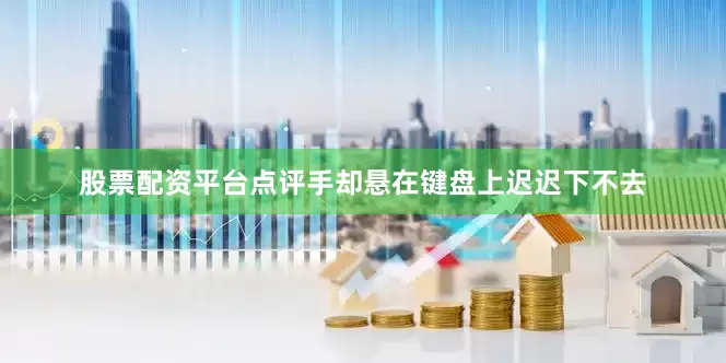 股票配资平台点评手却悬在键盘上迟迟下不去