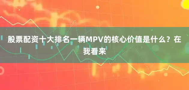 股票配资十大排名一辆MPV的核心价值是什么？在我看来