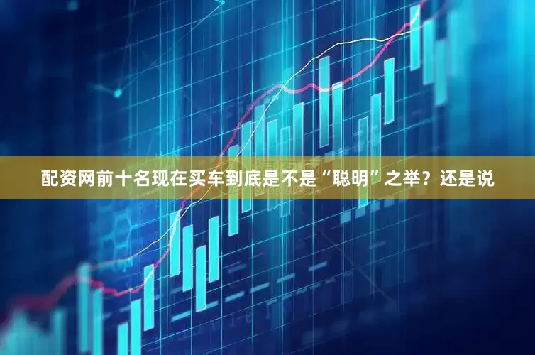 配资网前十名现在买车到底是不是“聪明”之举？还是说