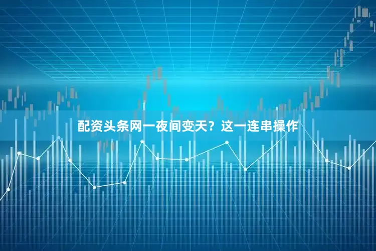 配资头条网一夜间变天？这一连串操作