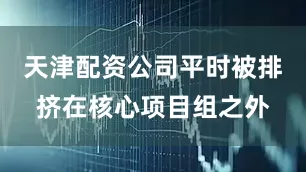 天津配资公司平时被排挤在核心项目组之外