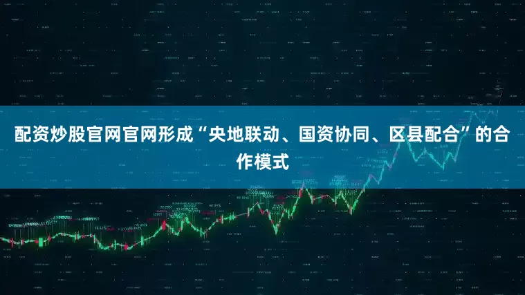 配资炒股官网官网形成“央地联动、国资协同、区县配合”的合作模式